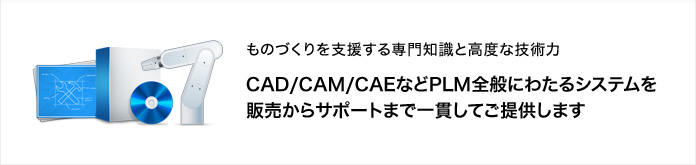 ものづくりを支援する専門知識と高度な技術力　CAD/CAM/CAEなどPLM全般にわたるシステムを販売からサポートまで一貫してご提供します