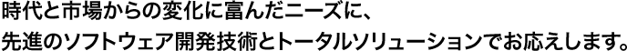 時代と市場からの変化に富んだニーズに、先進のソフトウェア開発技術とトータルソリューションでお応えします。